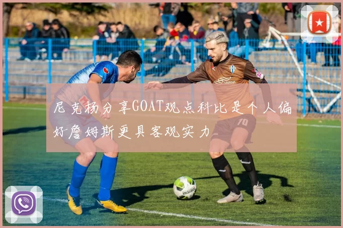 尼克杨分享GOAT观点科比是个人偏好詹姆斯更具客观实力