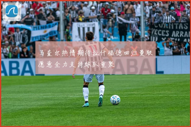 马奎尔热情期待拉什福德回归曼联愿意全力支持球队重聚