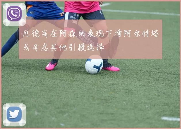 厄德高在阿森纳表现下滑阿尔特塔或考虑其他引援选择