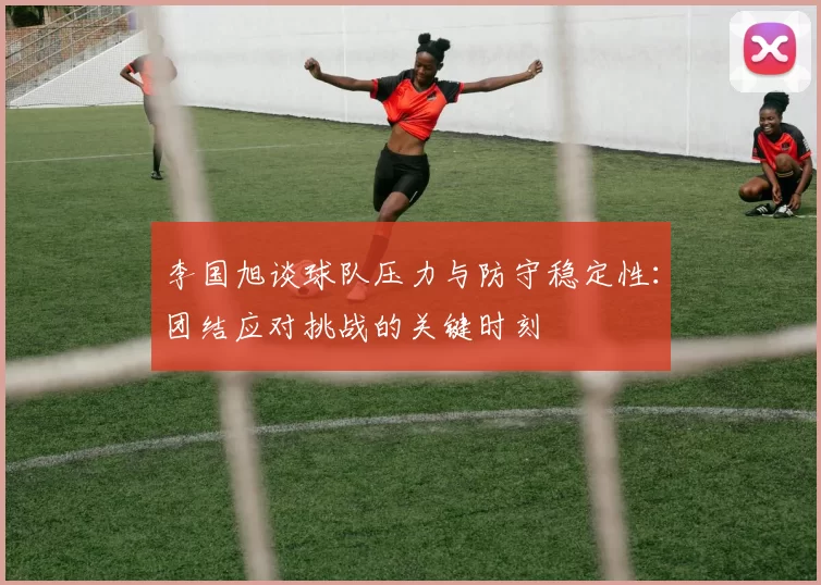 李国旭谈球队压力与防守稳定性：团结应对挑战的关键时刻