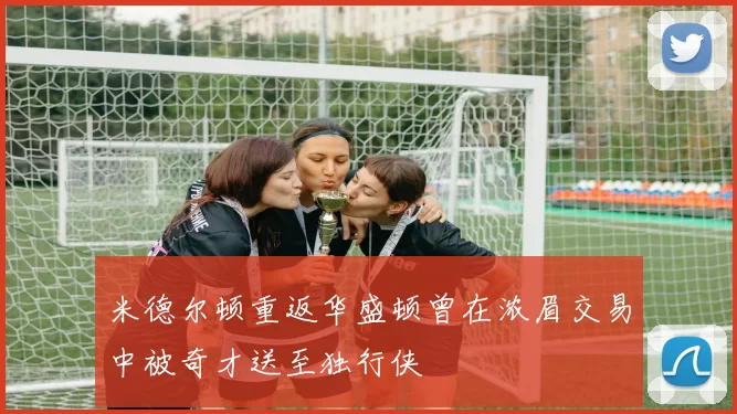 米德尔顿重返华盛顿曾在浓眉交易中被奇才送至独行侠