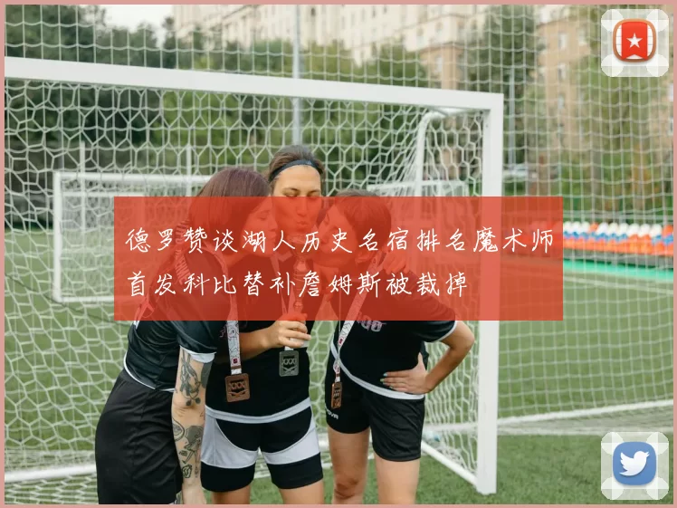 德罗赞谈湖人历史名宿排名魔术师首发科比替补詹姆斯被裁掉