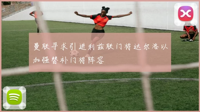 曼联寻求引进利兹联门将达尔洛以加强替补门将阵容