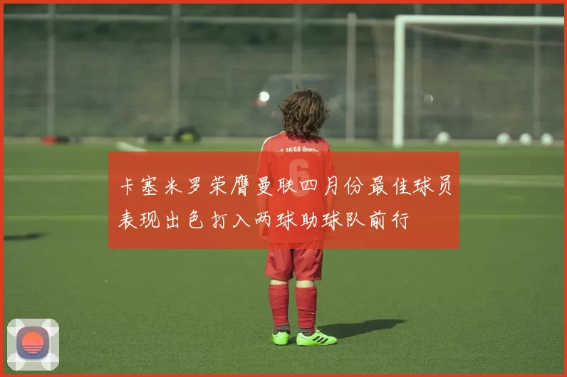 卡塞米罗荣膺曼联四月份最佳球员表现出色打入两球助球队前行