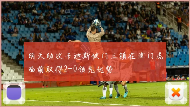 明天助攻卡迪斯破门三镇在津门虎面前取得2-0领先优势