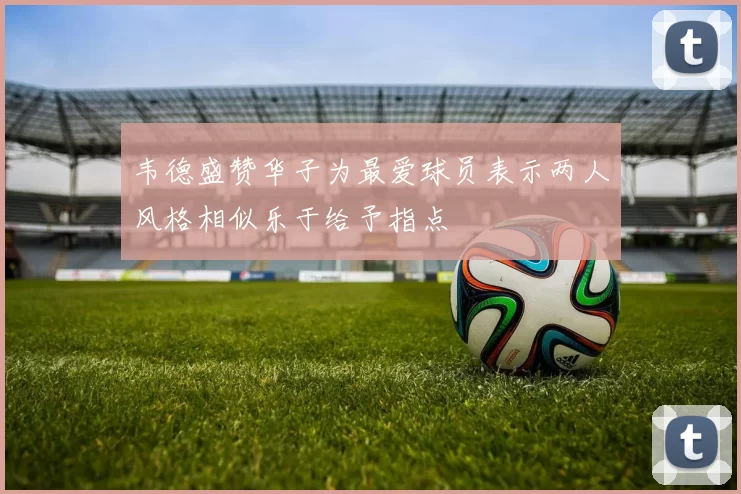 韦德盛赞华子为最爱球员表示两人风格相似乐于给予指点